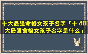 十大最强命格女孩子名字「十 🌺 大最强命格女孩子名字是什么」
